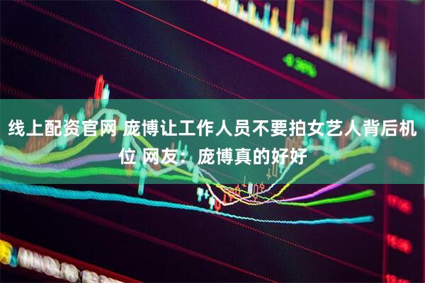 线上配资官网 庞博让工作人员不要拍女艺人背后机位 网友：庞博真的好好