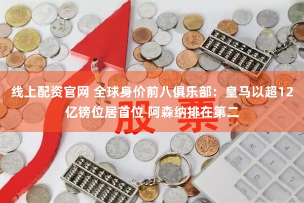 线上配资官网 全球身价前八俱乐部：皇马以超12亿镑位居首位 阿森纳排在第二