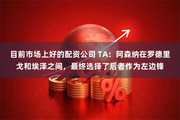 目前市场上好的配资公司 TA：阿森纳在罗德里戈和埃泽之间，最终选择了后者作为左边锋