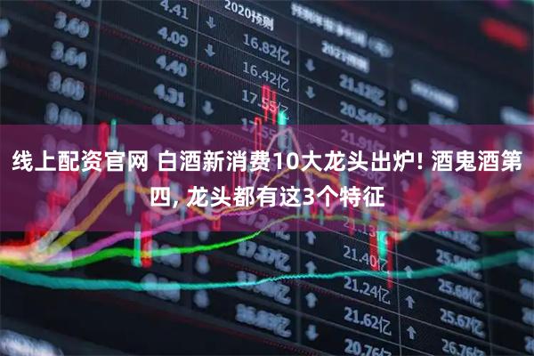线上配资官网 白酒新消费10大龙头出炉! 酒鬼酒第四, 龙头都有这3个特征