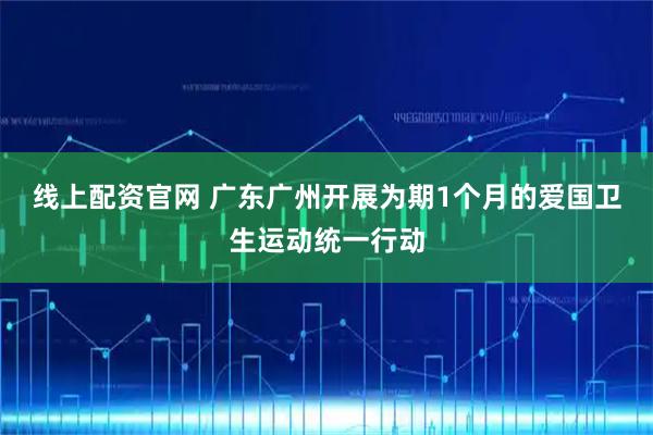 线上配资官网 广东广州开展为期1个月的爱国卫生运动统一行动