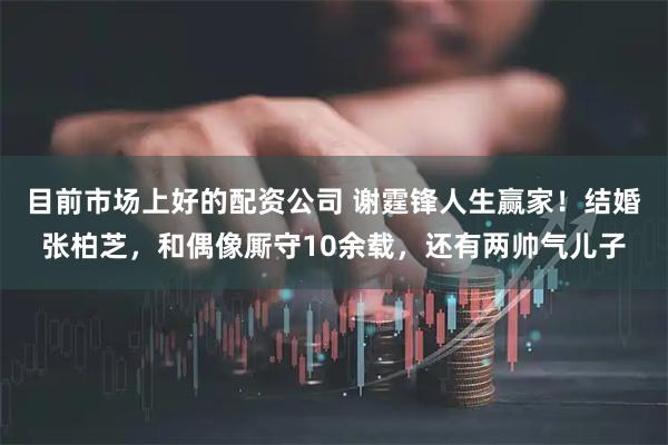 目前市场上好的配资公司 谢霆锋人生赢家！结婚张柏芝，和偶像厮守10余载，还有两帅气儿子