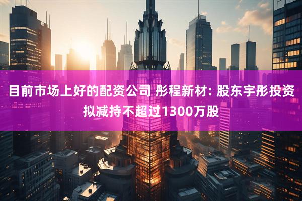 目前市场上好的配资公司 彤程新材: 股东宇彤投资拟减持不超过1300万股