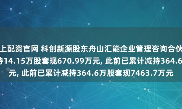 线上配资官网 科创新源股东舟山汇能企业管理咨询合伙企业(有限合伙)拟减持14.15万股套现670.99万元, 此前已累计减持364.6万股套现7463.7万元
