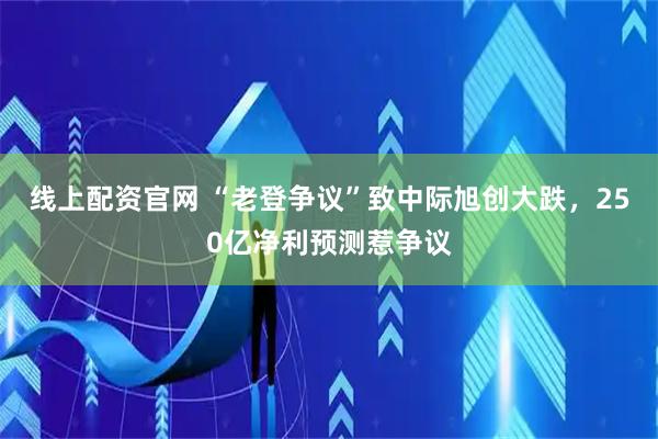 线上配资官网 “老登争议”致中际旭创大跌，250亿净利预测惹争议