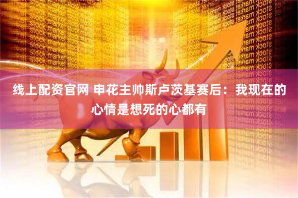 线上配资官网 申花主帅斯卢茨基赛后：我现在的心情是想死的心都有