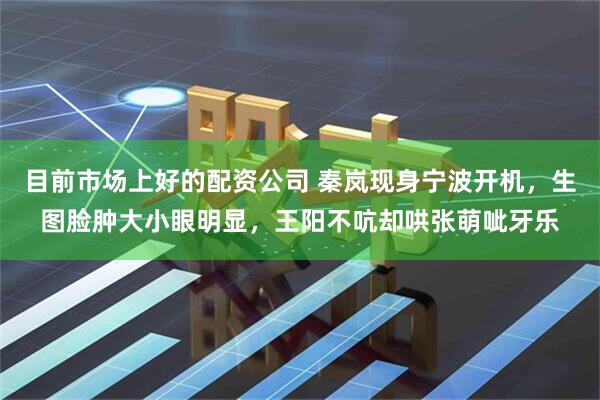 目前市场上好的配资公司 秦岚现身宁波开机，生图脸肿大小眼明显，王阳不吭却哄张萌呲牙乐