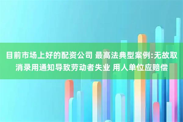 目前市场上好的配资公司 最高法典型案例:无故取消录用通知导致劳动者失业 用人单位应赔偿