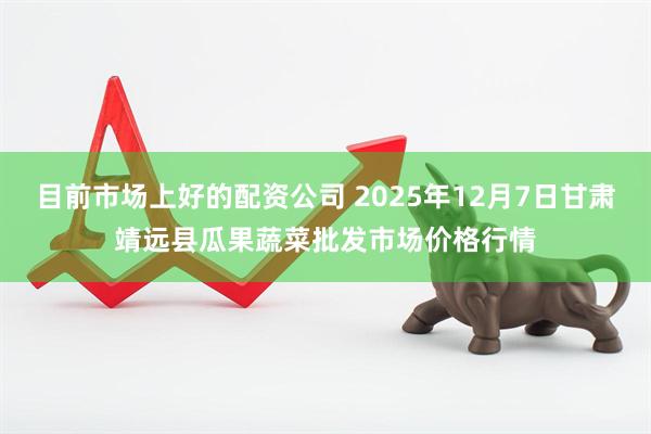 目前市场上好的配资公司 2025年12月7日甘肃靖远县瓜果蔬菜批发市场价格行情