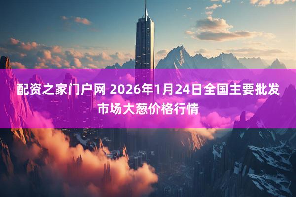 配资之家门户网 2026年1月24日全国主要批发市场大葱价格行情