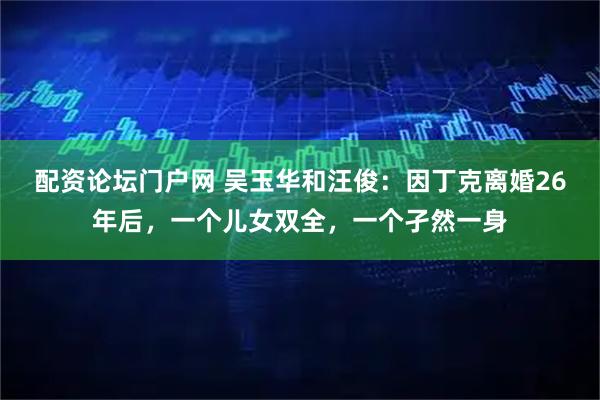 配资论坛门户网 吴玉华和汪俊：因丁克离婚26年后，一个儿女双全，一个孑然一身