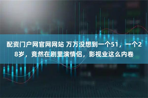配资门户网官网网站 万万没想到一个51，一个28岁，竟然在剧里演情侣，影视业这么内卷