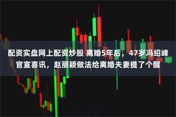 配资实盘网上配资炒股 离婚5年后，47岁冯绍峰官宣喜讯，赵丽颖做法给离婚夫妻提了个醒