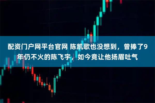 配资门户网平台官网 陈凯歌也没想到，曾捧了9年仍不火的陈飞宇，如今竟让他扬眉吐气