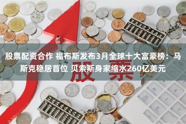 股票配资合作 福布斯发布3月全球十大富豪榜：马斯克稳居首位 贝索斯身家缩水260亿美元