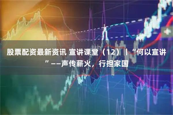 股票配资最新资讯 宣讲课堂（12）丨“何以宣讲”——声传薪火，行担家国