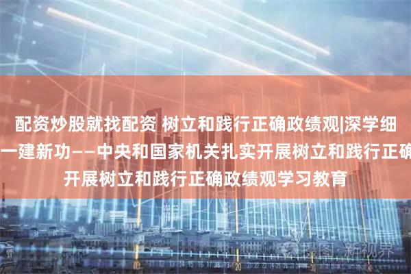 配资炒股就找配资 树立和践行正确政绩观|深学细悟强党性 知行合一建新功——中央和国家机关扎实开展树立和践行正确政绩观学习教育