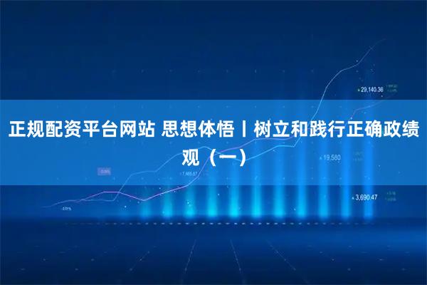 正规配资平台网站 思想体悟丨树立和践行正确政绩观（一）