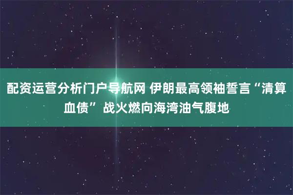 配资运营分析门户导航网 伊朗最高领袖誓言“清算血债” 战火燃向海湾油气腹地