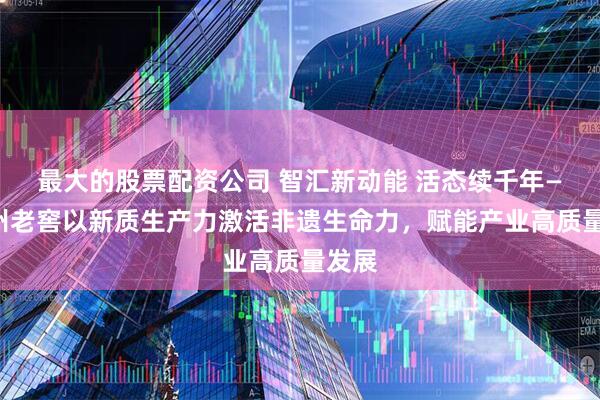 最大的股票配资公司 智汇新动能 活态续千年——泸州老窖以新质生产力激活非遗生命力，赋能产业高质量发展