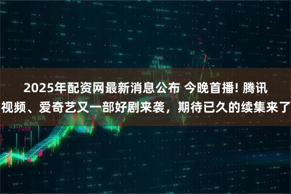 2025年配资网最新消息公布 今晚首播! 腾讯视频、爱奇艺又一部好剧来袭,期待已久的续集来了