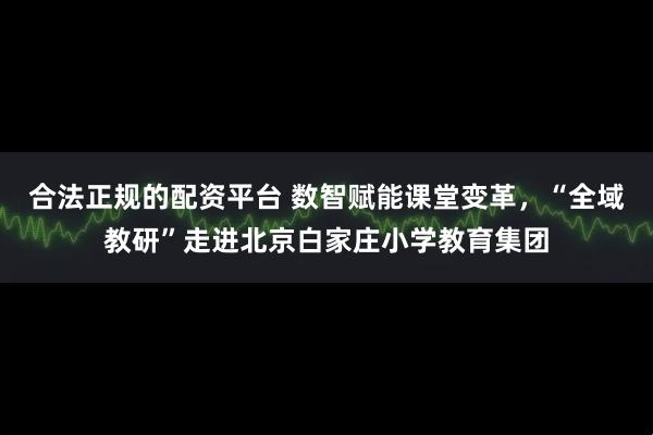 合法正规的配资平台 数智赋能课堂变革，“全域教研”走进北京白家庄小学教育集团