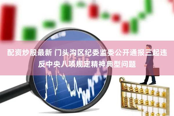 配资炒股最新 门头沟区纪委监委公开通报三起违反中央八项规定精神典型问题