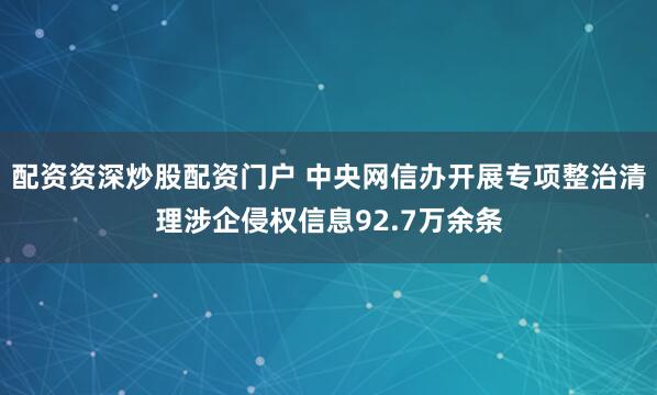 配资资深炒股配资门户 中央网信办开展专项整治清理涉企侵权信息92.7万余条