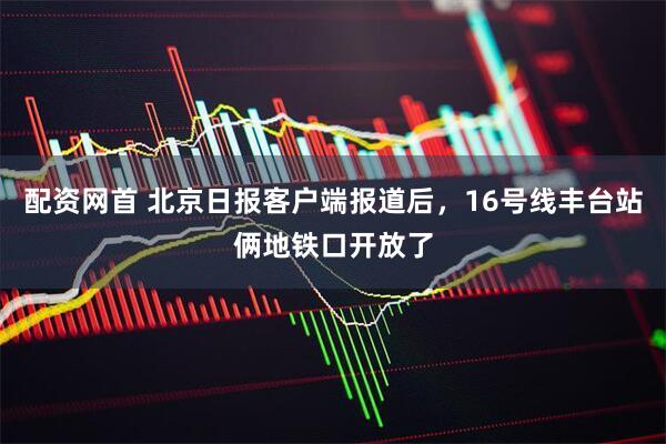 配资网首 北京日报客户端报道后，16号线丰台站俩地铁口开放了