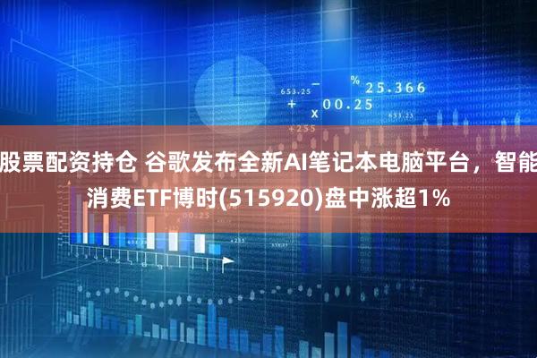 股票配资持仓 谷歌发布全新AI笔记本电脑平台，智能消费ETF博时(515920)盘中涨超1%