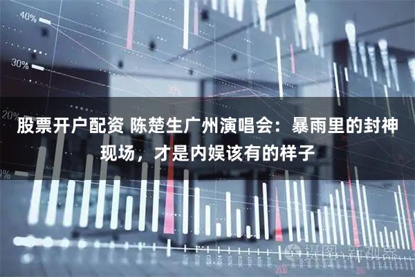 股票开户配资 陈楚生广州演唱会：暴雨里的封神现场，才是内娱该有的样子