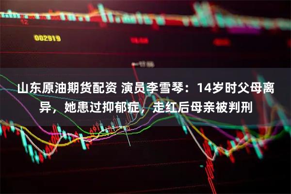 山东原油期货配资 演员李雪琴：14岁时父母离异，她患过抑郁症，走红后母亲被判刑