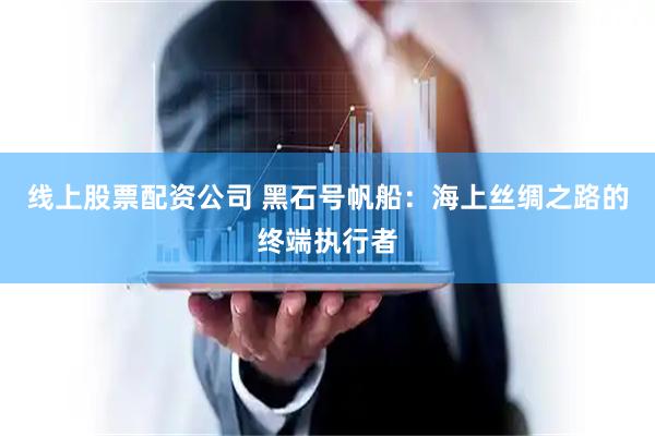 线上股票配资公司 黑石号帆船：海上丝绸之路的终端执行者