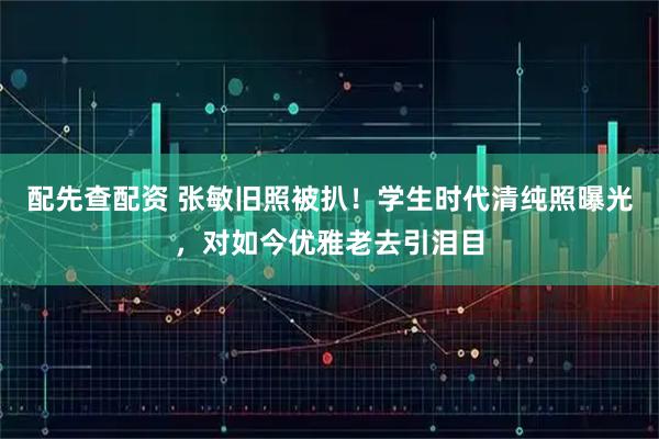 配先查配资 张敏旧照被扒！学生时代清纯照曝光，对如今优雅老去引泪目