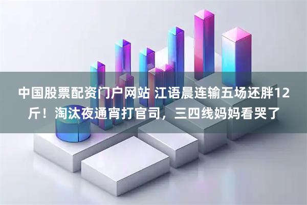 中国股票配资门户网站 江语晨连输五场还胖12斤！淘汰夜通宵打官司，三四线妈妈看哭了