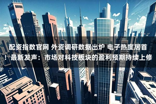 配资指数官网 外资调研数据出炉 电子热度居首!最新发声:市场对科技板块的盈利预期持续上修